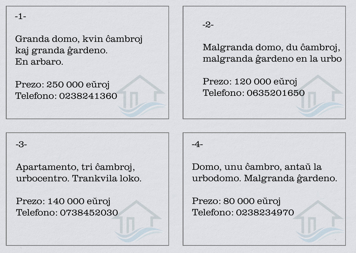 1a anonco : Granda domo, kvin ĉambroj kaj granda ĝardeno. En arbaro. Prezo : 250 000 eŭroj. 2a anonco : Malgranda domo, du ĉambroj, malgranda ĝardeno en la urbo. Prezo : 120 000 eŭroj. 3a anonco : Apartamento, tri ĉambroj, urbocentro. Trankvila loko. Prezo : 140 eŭroj. 4a anonco : Domo, unu ĉambro, antaŭ la urbodomo. Malgranda ĝardeno. Prezo : 80 000 eŭroj.